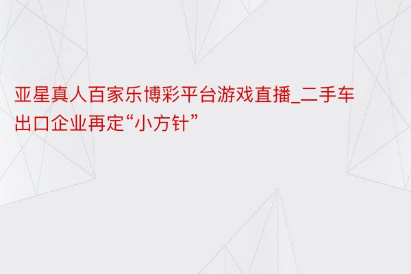 亚星真人百家乐博彩平台游戏直播_二手车出口企业再定“小方针”